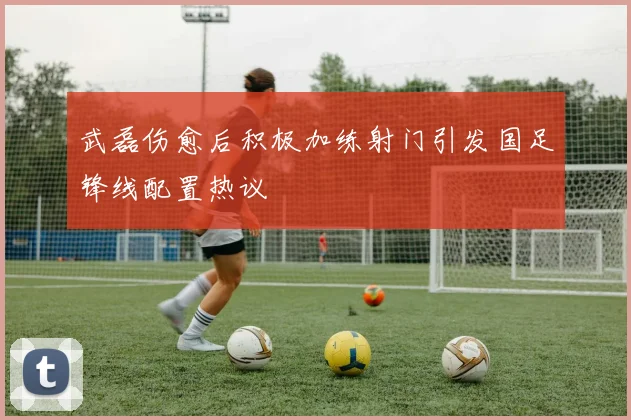 武磊伤愈后积极加练射门引发国足锋线配置热议