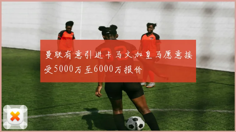 曼联有意引进卡马文加皇马愿意接受5000万至6000万报价